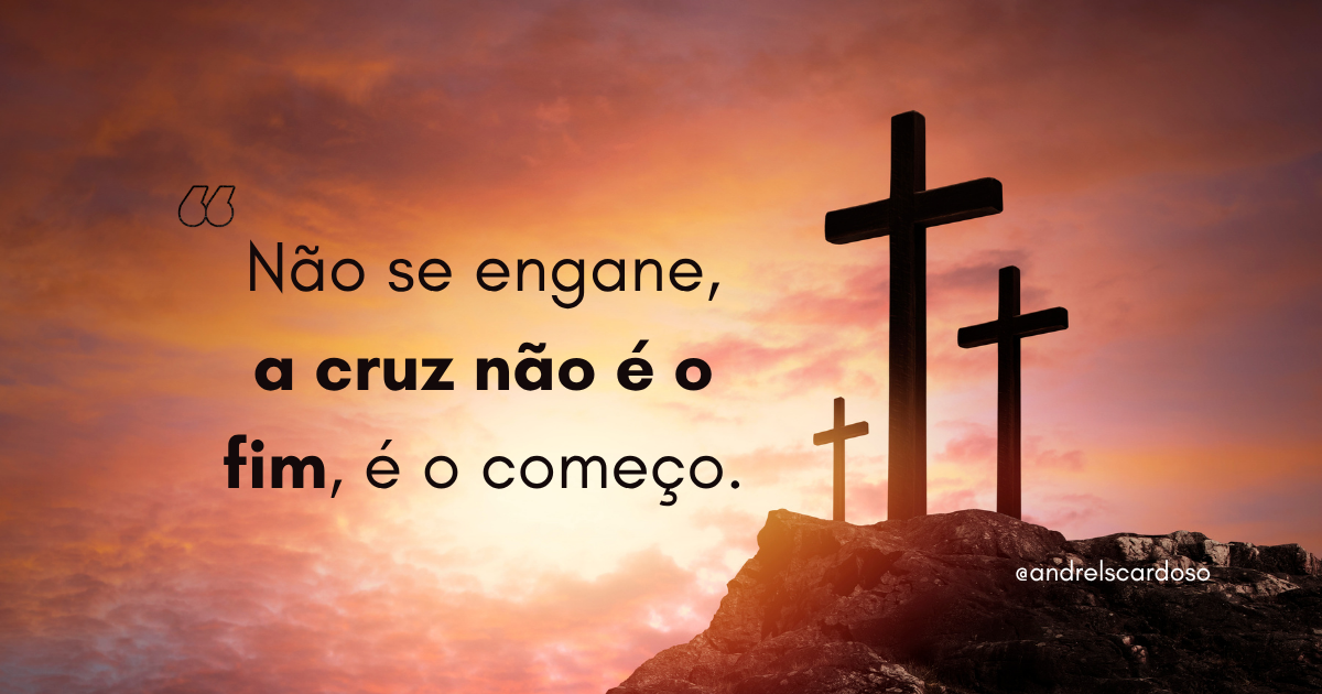 Não se engane, a cruz não é o fim. É o começo.